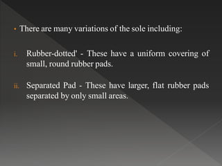 • There are many variations of the sole including:
i. Rubber-dotted' - These have a uniform covering of
small, round rubber pads.
ii. Separated Pad - These have larger, flat rubber pads
separated by only small areas.
 