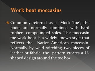 Commonly referred as a "Mock Toe", the
boots are normally combined with hard
rubber compounded soles. The moccasin
toe work boot is a widely known style that
reflects the Native American moccasin.
Normally by weld stitching two pieces of
leather or fabric, the pattern creates a U-
shaped design around the toe box.
 