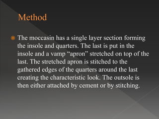  The moccasin has a single layer section forming
the insole and quarters. The last is put in the
insole and a vamp “apron” stretched on top of the
last. The stretched apron is stitched to the
gathered edges of the quarters around the last
creating the characteristic look. The outsole is
then either attached by cement or by stitching.
 