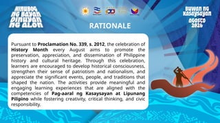 Reminders
Pursuant to Proclamation No. 339, s. 2012, the celebration of
History Month every August aims to promote the
preservation, appreciation, and dissemination of Philippine
history and cultural heritage. Through this celebration,
learners are encouraged to develop historical consciousness,
strengthen their sense of patriotism and nationalism, and
appreciate the significant events, people, and traditions that
shaped the nation. The activities provide meaningful and
engaging learning experiences that are aligned with the
competencies of Pag-aaral ng Kasaysayan at Lipunang
Pilipino while fostering creativity, critical thinking, and civic
responsibility.
RATIONALE
 