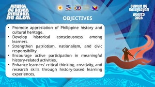 Reminders
• Promote appreciation of Philippine history and
cultural heritage.
• Develop historical consciousness among
learners.
• Strengthen patriotism, nationalism, and civic
responsibility.
• Encourage active participation in meaningful
history-related activities.
• Enhance learners' critical thinking, creativity, and
research skills through history-based learning
experiences.
OBJECTIVES
 