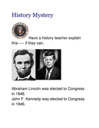 History Mystery


             Have a history teacher explain
this----- if they can.




Abraham Lincoln was elected to Congress
in 1846.
John F. Kennedy was elected to Congress
in 1946.
 