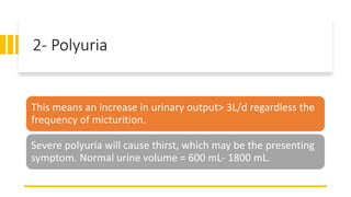 2- Polyuria
This means an increase in urinary output> 3L/d regardless the
frequency of micturition.
Severe polyuria will cause thirst, which may be the presenting
symptom. Normal urine volume = 600 mL- 1800 mL.
 