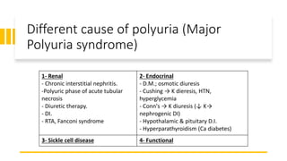 Different cause of polyuria (Major
Polyuria syndrome)
1- Renal
- Chronic interstitial nephritis.
-Polyuric phase of acute tubular
necrosis
- Diuretic therapy.
- DI.
- RTA, Fanconi syndrome
2- Endocrinal
- D.M.; osmotic diuresis
- Cushing → K dieresis, HTN,
hyperglycemia
- Conn's → K diuresis (↓ K→
nephrogenic DI)
- Hypothalamic & pituitary D.I.
- Hyperparathyroidism (Ca diabetes)
3- Sickle cell disease 4- Functional
 