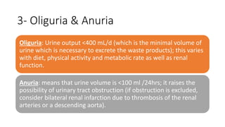 3- Oliguria & Anuria
Oliguria: Urine output <400 mL/d (which is the minimal volume of
urine which is necessary to excrete the waste products); this varies
with diet, physical activity and metabolic rate as well as renal
function.
Anuria: means that urine volume is <100 ml /24hrs; it raises the
possibility of urinary tract obstruction (if obstruction is excluded,
consider bilateral renal infarction due to thrombosis of the renal
arteries or a descending aorta).
 