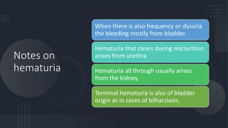Notes on
hematuria
When there is also frequency or dysuria
the bleeding mostly from bladder.
Hematuria that clears during micturition
arises from urethra
Hematuria all through usually arises
from the kidney.
Terminal hematuria is also of bladder
origin as in cases of bilharziasis.
 
