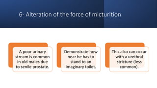 6- Alteration of the force of micturition
A poor urinary
stream is common
in old males due
to senile prostate.
Demonstrate how
near he has to
stand to an
imaginary toilet.
This also can occur
with a urethral
stricture (less
common).
 