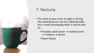 7- Nocturia
• The need to pass urine at night or during
the sleeping hours may be a lifelong habit,
but a newly developing habit it may be due
to:
Prostatic obstruction → residual urine
→ irritation → desire
Heart failure
 