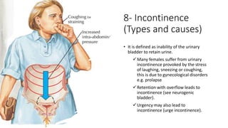 8- Incontinence
(Types and causes)
• It is defined as inability of the urinary
bladder to retain urine.
Many females suffer from urinary
incontinence provoked by the stress
of laughing, sneezing or coughing,
this is due to gynecological disorders
e.g. prolapse
Retention with overflow leads to
incontinence (see neurogenic
bladder).
Urgency may also lead to
incontinence (urge incontinence).
 