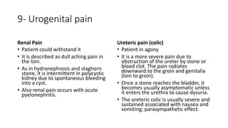 9- Urogenital pain
Renal Pain
• Patient could withstand it
• It is described as dull aching pain in
the loin.
• As in hydronephrosis and staghorn
stone, it is intermittent in polycystic
kidney due to spontaneous bleeding
into a cyst.
• Also renal pain occurs with acute
pyelonephritis.
Ureteric pain (colic)
• Patient in agony
• It is a more severe pain due to
obstruction of the ureter by stone or
blood clot. The pain radiates
downward to the groin and genitalia
(loin to groin).
• Once a stone reaches the bladder, it
becomes usually asymptomatic unless
it enters the urethra to cause dysuria.
• The ureteric colic is usually severe and
sustained associated with nausea and
vomiting; parasympathetic effect.
 