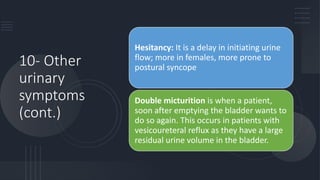 10- Other
urinary
symptoms
(cont.)
Hesitancy: It is a delay in initiating urine
flow; more in females, more prone to
postural syncope
Double micturition is when a patient,
soon after emptying the bladder wants to
do so again. This occurs in patients with
vesicoureteral reflux as they have a large
residual urine volume in the bladder.
 