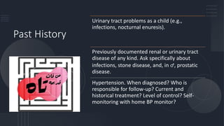 Past History
Urinary tract problems as a child (e.g.,
infections, nocturnal enuresis).
Previously documented renal or urinary tract
disease of any kind. Ask specifically about
infections, stone disease, and, in ♂, prostatic
disease.
Hypertension. When diagnosed? Who is
responsible for follow-up? Current and
historical treatment? Level of control? Self-
monitoring with home BP monitor?
 