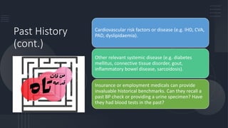 Past History
(cont.)
Cardiovascular risk factors or disease (e.g. IHD, CVA,
PAD, dyslipidaemia).
Other relevant systemic disease (e.g. diabetes
mellitus, connective tissue disorder, gout,
inflammatory bowel disease, sarcoidosis).
Insurance or employment medicals can provide
invaluable historical benchmarks. Can they recall a
past BP check or providing a urine specimen? Have
they had blood tests in the past?
 