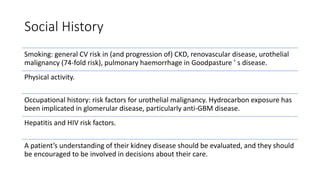 Social History
Smoking: general CV risk in (and progression of) CKD, renovascular disease, urothelial
malignancy (74-fold risk), pulmonary haemorrhage in Goodpasture ’ s disease.
Physical activity.
Occupational history: risk factors for urothelial malignancy. Hydrocarbon exposure has
been implicated in glomerular disease, particularly anti-GBM disease.
Hepatitis and HIV risk factors.
A patient’s understanding of their kidney disease should be evaluated, and they should
be encouraged to be involved in decisions about their care.
 
