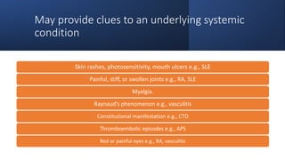 May provide clues to an underlying systemic
condition
Skin rashes, photosensitivity, mouth ulcers e.g., SLE
Painful, stiff, or swollen joints e.g., RA, SLE
Myalgia.
Raynaud’s phenomenon e.g., vasculitis
Constitutional manifestation e.g., CTD
Thromboembolic episodes e.g., APS
Red or painful eyes e.g., RA, vasculitis
 