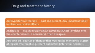 Drug and treatment history
Antihypertensive therapy — past and present. Any important tablet
intolerances or side effects.
Analgesics — ask specifically about common NSAIDs (by their over-
the-counter names, if necessary). Then ask again.
Any ‘one-off ’ courses of therapy that may not be mentioned as part
of regular treatment, e.g. recent antibiotics (interstitial nephritis).
 