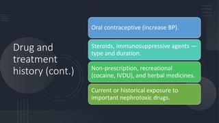 Drug and
treatment
history (cont.)
Oral contraceptive (increase BP).
Steroids, immunosuppressive agents —
type and duration.
Non-prescription, recreational
(cocaine, IVDU), and herbal medicines.
Current or historical exposure to
important nephrotoxic drugs.
 