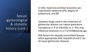 Sexual,
gynecological
& obstetric
history (cont.)
In CKD, maternal and fetal outcomes are
importantly related to GFR, degree of
proteinuria, and BP.
Cytotoxic drugs used in the treatment of
glomerular disease can induce premature
menopause in ♀ or infertility in ♂. This may
influence treatment in a ♀ of childbearing age.
Risk factors for sexually transmitted disease
when appropriate (HIV, hepatitis B and C can
all cause glomerular disease).
 