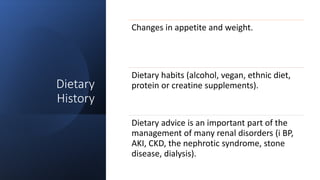 Dietary
History
Changes in appetite and weight.
Dietary habits (alcohol, vegan, ethnic diet,
protein or creatine supplements).
Dietary advice is an important part of the
management of many renal disorders (i BP,
AKI, CKD, the nephrotic syndrome, stone
disease, dialysis).
 