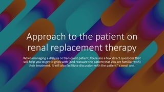 Approach to the patient on
renal replacement therapy
When managing a dialysis or transplant patient, there are a few direct questions that
will help you to get to grips with (and reassure the patient that you are familiar with)
their treatment. It will also facilitate discussion with the patient ’ s renal unit.
 