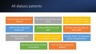 All dialysis patients
How long have they been on
dialysis?
How much urine do they pass,
if any?
What is their dry (aka flesh,
target, post-dialysis) weight?
What is their daily fluid
allowance?
Do they adhere to a renal
diet?
Do they know the cause of
their ESRD?
Do they receive EPO
injections?
Have they always been on the
same modality of dialysis?
Are they ‘listed ’ for deceased
donor transplantation?
Have they previously received
a transplant?
How are they coping with
dialysis?
 