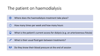 The patient on haemodialysis
Where does the haemodialysis treatment take place?
How many times per week and how many hours
What is the patient’s current access for dialysis (e.g. an arteriovenous fistula)
What is their usual fluid gain between treatments?
Do they know their blood pressure at the end of session
 