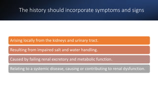 The history should incorporate symptoms and signs
Arising locally from the kidneys and urinary tract.
Resulting from impaired salt and water handling.
Caused by failing renal excretory and metabolic function.
Relating to a systemic disease, causing or contributing to renal dysfunction.
 