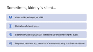 Sometimes, kidney is silent…
Abnormal BP, urinalysis, or eGFR.
Clinically useful syndromes.
Biochemistry, radiology, and/or histopathology are completing the puzzle
Diagnostic treatment e.g., cessation of a nephrotoxic drug or volume restoration
 