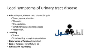 Local symptoms of urinary tract disease
• Pain: Loin pain, ureteric colic, suprapubic pain.
Onset, course, duration.
Character.
Site, radiation.
What increase and what decrease
Association.
• Swelling
Edema
Local swelling = surgical consultation
• Disturbance of function (next slide)
• Loss of function= renal failure, ED
• Patient with new kidney
 