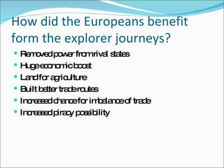 How did the Europeans benefit form the explorer journeys? Removed power from rival states Huge economic boost Land for agriculture Built better trade routes Increased chance for imbalance of trade Increased piracy possibility 