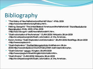 Bibliography "The History of New Netherland and the Half Moon." 4 Feb. 2009 <http://www.newnetherland.org/history.html>.  Welling, George M. "The United States of America and the Netherlands."  From Revolution to Reconstruction . 6 Mar. 2003. 4 Feb. 2009 <http://odur.let.rug.nl/~usa/E/newnetherlands/nl1.htm>.  "Dutch colonization of the Americas." 13 JAN 2009. Wikipedia. 28 Jan 2009 <http://en.wikipedia.org/wiki/Dutch_colonization_of_the_Americas>. Karam, Andrew. "Dutch Exploration and Colonization." 28 JAN 2009. BookRags. 28 Jan 2009 <http://www.oozyte.com/>. "Dutch Exploration."  The Past Belongs to Kids . KidsPast.com. 28 Jan 2009<http://www.kidspast.com/world-history/0321-dutch-exploration.php>. "Dutch Colonies."  nps.gov . Kingston. 29 JAN 2009 <http://www.nps.gov/nr/travel/kingston/colonization.htm>. "Dutch Empire." 13 JAN 2009. Wikipedia. 28 Jan 2009 <http://en.wikipedia.org/wiki/Dutch_colonization_of_the_Americas>. 