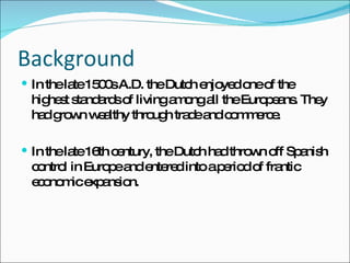 Background  In the late 1500s A.D. the Dutch enjoyed one of the highest standards of living among all the Europeans. They had grown wealthy through trade and commerce. In the late 16th century, the Dutch had thrown off Spanish control in Europe and entered into a period of frantic economic expansion. 