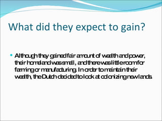 What did they expect to gain? Although they gained fair amount of wealth and power, their homeland was small, and there was little room for farming or manufacturing. In order to maintain their wealth, the Dutch decided to look at colonizing new lands.  
