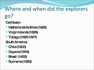 Where and when did the explorers go? Caribbean-  Netherlands Antilles (1620) Virgin Islands (1625) Tobago (1625-1677) South America-  Chile (1600) Guyana (1616) Brazil (1630)  Suriname (1650) 