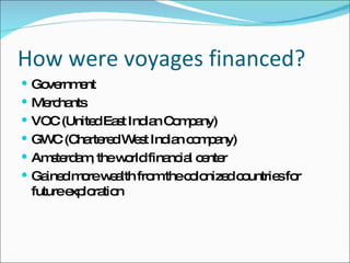 How were voyages financed? Government Merchants VOC (United East Indian Company)  GWC (Chartered West Indian company) Amsterdam, the world financial center Gained more wealth from the colonized countries for future exploration 