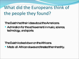 What did the Europeans think of the people they found? The Dutch had their ideas about the Americans.  Admiration for the achievement in music, science, technology, and sports. The Dutch looked down on the Africans. Made  all African slaves and treated them harshly.  