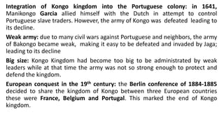 Integration of Kongo kingdom into the Portuguese colony: in 1641,
Manikongo Garcia allied himself with the Dutch in attempt to control
Portuguese slave traders. However, the army of Kongo was defeated leading to
its decline.
Weak army: due to many civil wars against Portuguese and neighbors, the army
of Bakongo became weak, making it easy to be defeated and invaded by Jaga;
leading to its decline
Big size: Kongo Kingdom had become too big to be administrated by weak
leaders while at that time the army was not so strong enough to protect and
defend the kingdom.
European conquest in the 19th century: the Berlin conference of 1884-1885
decided to share the kingdom of Kongo between three European countries
these were France, Belgium and Portugal. This marked the end of Kongo
kingdom.
 