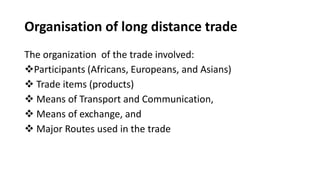 Organisation of long distance trade
The organization of the trade involved:
❖Participants (Africans, Europeans, and Asians)
❖ Trade items (products)
❖ Means of Transport and Communication,
❖ Means of exchange, and
❖ Major Routes used in the trade
 
