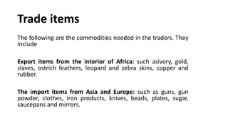 Trade items
The following are the commodities needed in the traders. They
include
Export items from the interior of Africa: such asivory, gold,
slaves, ostrich feathers, leopard and zebra skins, copper and
rubber.
The import items from Asia and Europe: such as guns, gun
powder, clothes, iron products, knives, beads, plates, sugar,
saucepans and mirrors.
 