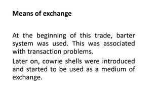 Means of exchange
At the beginning of this trade, barter
system was used. This was associated
with transaction problems.
Later on, cowrie shells were introduced
and started to be used as a medium of
exchange.
 