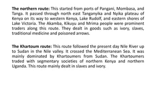The northern route: This started from ports of Pangani, Mombasa, and
Tanga. It passed through north east Tanganyika and Nyika plateau of
Kenya on its way to western Kenya, Lake Rudolf, and eastern shores of
Lake Victoria. The Akamba, Kikuyu and Mrima people were prominent
traders along this route. They dealt in goods such as ivory, slaves,
traditional medicine and poisoned arrows.
The Khartoum route: This route followed the present day Nile River up
to Sudan in the Nile valley. It crossed the Mediterranean Sea. It was
mainly dominated by Khartoumers from Sudan. The Khartoumers
traded with segmentary societies of northern Kenya and northern
Uganda. This route mainly dealt in slaves and ivory.
 