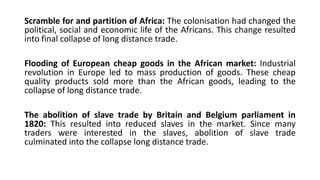 Scramble for and partition of Africa: The colonisation had changed the
political, social and economic life of the Africans. This change resulted
into final collapse of long distance trade.
Flooding of European cheap goods in the African market: Industrial
revolution in Europe led to mass production of goods. These cheap
quality products sold more than the African goods, leading to the
collapse of long distance trade.
The abolition of slave trade by Britain and Belgium parliament in
1820: This resulted into reduced slaves in the market. Since many
traders were interested in the slaves, abolition of slave trade
culminated into the collapse long distance trade.
 