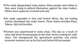 ❖The trade depopulated many places: Many people were killed as
they were trying to defend themselves against the slave traders.
Others were captured, enslaved and sold.
❖As trade expanded in East and Central Africa, the old trading
centres developed into major towns. These towns included Kilwa,
Tabora, Ujiji and Zanzibar.
❖Famine was experienced in some areas. This was as a result of
slave raid which forced people to flee their homes looking for safer
areas. This disorganised the agricultural activities and earlier
economic ventures set up by East and Central African people.
 