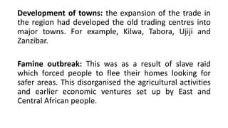 Development of towns: the expansion of the trade in
the region had developed the old trading centres into
major towns. For example, Kilwa, Tabora, Ujiji and
Zanzibar.
Famine outbreak: This was as a result of slave raid
which forced people to flee their homes looking for
safer areas. This disorganised the agricultural activities
and earlier economic ventures set up by East and
Central African people.
 