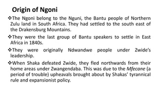 Origin of Ngoni
❖The Ngoni belong to the Nguni, the Bantu people of Northern
Zulu land in South Africa. They had settled to the south east of
the Drakensburg Mountains.
❖They were the last group of Bantu speakers to settle in East
Africa in 1840s.
❖They were originally Ndwandwe people under Zwide’s
leadership.
❖When Shaka defeated Zwide, they fled northwards from their
home areas under Zwangendaba. This was due to the Mfecane (a
period of trouble) upheavals brought about by Shakas’ tyrannical
rule and expansionist policy.
 