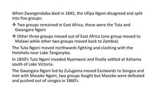 When Zwangendaba died in 1845, the Ufipa Ngoni disagreed and split
into five groups:
❖ Two groups remained in East Africa, these were the Tuta and
Gwangara Ngoni
❖ Other three groups moved out of East Africa (one group moved to
Malawi while other two groups moved back to Zambia)
The Tuta Ngoni moved northwards fighting and clashing with the
Holoholo near Lake Tanganyika.
In 1850’s Tuta Ngoni invaded Nyamwezi and finally settled at Kahama
south of Lake Victoria.
The Gwangara Ngoni led by Zulugama moved Eastwards to Songea and
met with Maseko Ngoni, two groups fought but Maseko were defeated
and pushed out of songea in 1860’s.
 