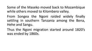 Some of the Maseko moved back to Mozambique
while others moved to Kilombero valley.
From Songea the Ngoni raided widely finally
settling in southern Tanzania among the Bena,
Hehe and Sangu.
Thus the Ngoni migration started around 1820’s
was ended by 1860s.
 