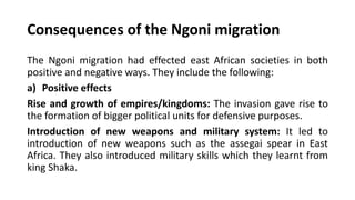 Consequences of the Ngoni migration
The Ngoni migration had effected east African societies in both
positive and negative ways. They include the following:
a) Positive effects
Rise and growth of empires/kingdoms: The invasion gave rise to
the formation of bigger political units for defensive purposes.
Introduction of new weapons and military system: It led to
introduction of new weapons such as the assegai spear in East
Africa. They also introduced military skills which they learnt from
king Shaka.
 