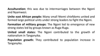 Acculturation: this was due to intermarriages between the Ngoni
and Nyamwezi.
Unite east African people: Many small Ntemi chiefdoms united and
formed large political units under strong leaders to fight the Ngoni.
Formation of military groups: The Ngoni led to emergence of new
strong states led by groups known as Ruga-Ruga.
United small states: The Ngoni contributed to the growth of
nationalism in Tanganyika.
Population growth: They contributed to population increase in
Tanganyika.
 