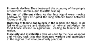 Economic decline: They destroyed the economy of the people
of southern Tanzania, due to cattle rustling
Decline of different cities: As the Tuta Ngoni were moving
northwards, they disrupted the long-distance trade between
Tabora and Ujiji.
Outbreak of famine and hunger in the region: The Ngoni raids
led to disturbance and disruption of normal cultivation for
food hence decline in agriculture, leading to famine in the
region.
Insecurity and instabilities: this was due to the new weapons
and military tack ticks that increased warfare and aggression
in the regions that were previously peaceful.
 